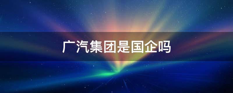 广汽集团是国企吗 广汽集团是国企吗有年金吗