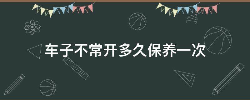 车子不常开多久保养一次（汽车不常开多久保养一次车）