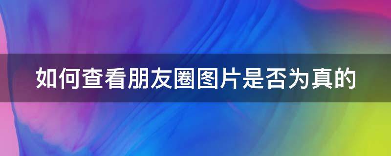 如何查看朋友圈图片是否为真的（如何查看朋友圈图片是否为真的照片）