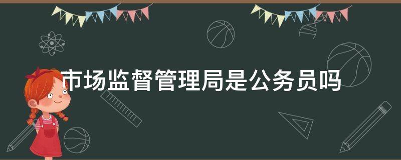 市场监督管理局是公务员吗（市场监督管理局是公务员吗?）