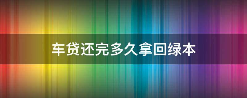 车贷还完多久拿回绿本 车贷还完后多久拿回绿本