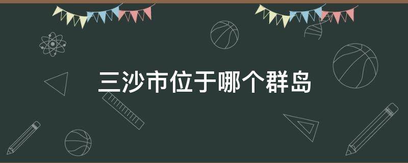 三沙市位于哪个群岛 三沙市管辖哪几个群岛