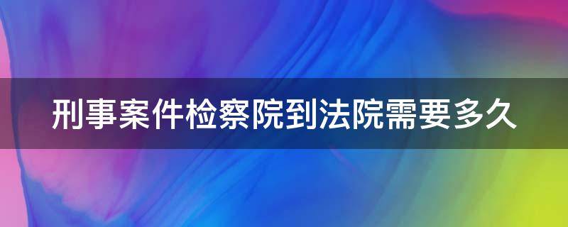 刑事案件检察院到法院需要多久 刑事案件检察院到法院需要多久时间