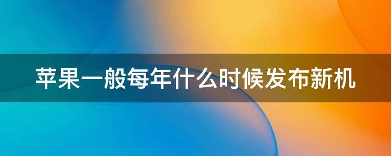 苹果一般每年什么时候发布新机 苹果每年什么时候发布新机消息