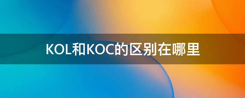 KOL和KOC的区别在哪里（koc和kol是什么）