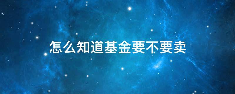 怎么知道基金要不要卖 基金怎么看可以卖出