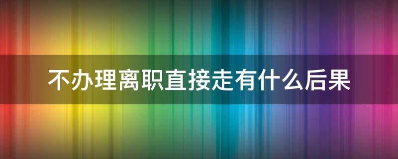 不办理离职直接走有什么后果 不办理离职直接走的后果