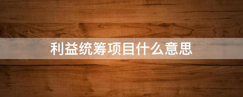 利益统筹项目什么意思 重点利益统筹项目是什么意思