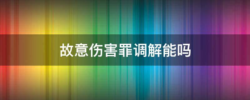 故意伤害罪调解能吗 故意伤害罪轻伤可以调解吗