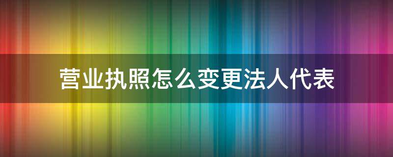 营业执照怎么变更法人代表（营业执照法人如何变更）