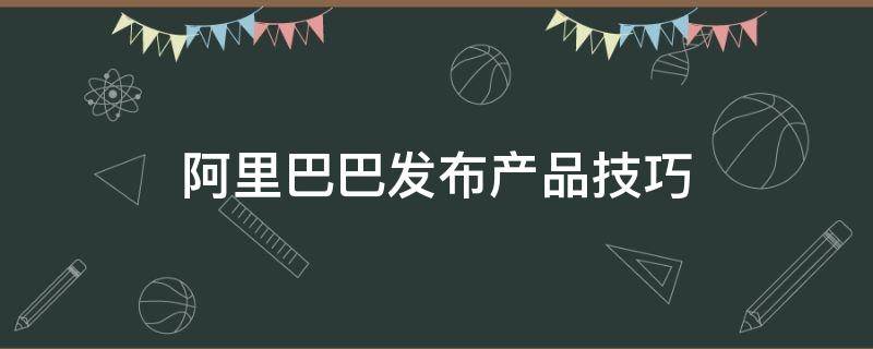 阿里巴巴发布产品技巧（阿里巴巴发布产品注意事项）