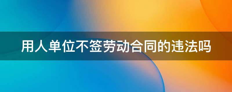 用人单位不签劳动合同的违法吗 用人单位不签劳动合同的违法吗怎么赔偿