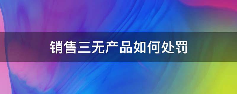 销售三无产品如何处罚 销售三无产品如何处罚案例