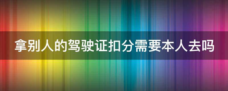 拿别人的驾驶证扣分需要本人去吗 拿别人的驾驶证扣分需要车主本人去吗