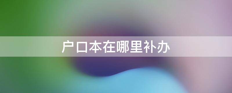 户口本在哪里补办 锦江区户口本在哪里补办