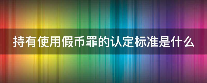 持有使用假币罪的认定标准是什么（持有使用伪造货币罪如何认定）