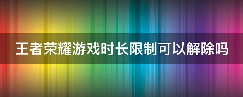 王者荣耀游戏时长限制可以解除吗（王者游戏时长限制怎么解除）