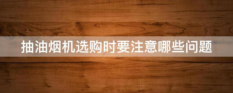 抽油烟机选购时要注意哪些问题（抽油烟机选购时要注意哪些问题呢）