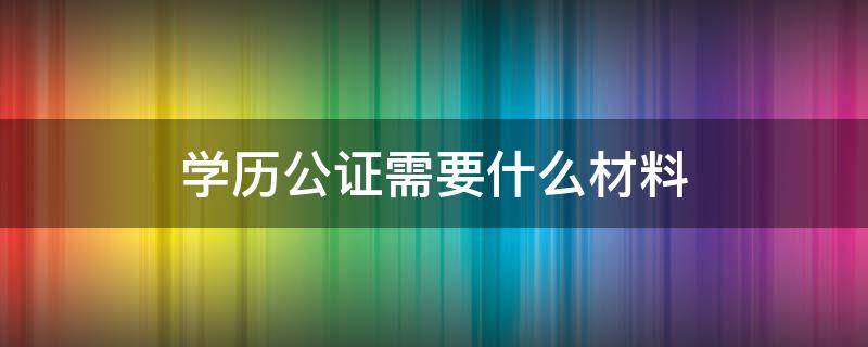 学历公证需要什么材料（学历公证需要哪些材料）