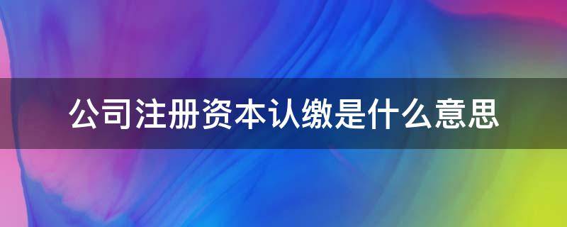 公司注册资本认缴是什么意思 公司注册资本和认缴出资