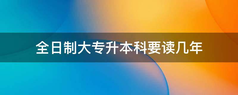 全日制大专升本科要读几年（全日制大专升本科需要读几年）