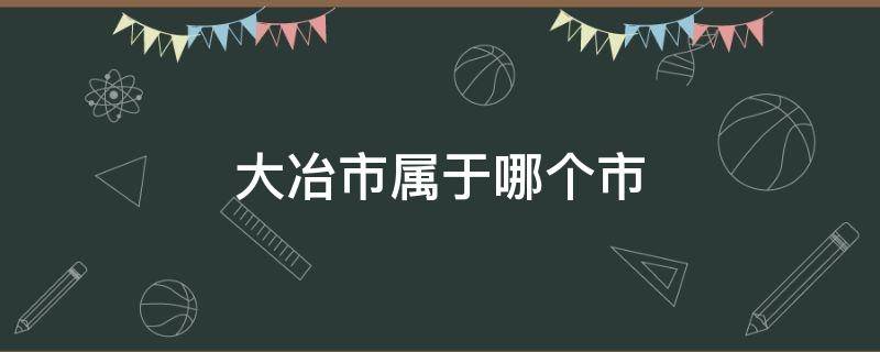 大冶市属于哪个市（湖北省大冶市属于哪个市）