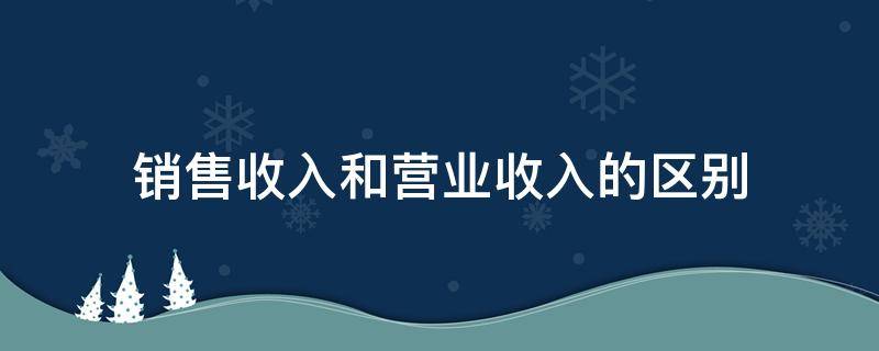 销售收入和营业收入的区别（营业收入和销售收入有什么区别）