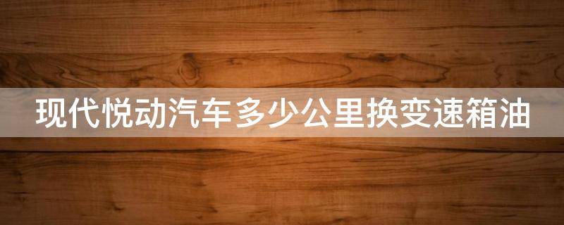 现代悦动汽车多少公里换变速箱油 现代悦动汽车多少公里换变速箱油比较好