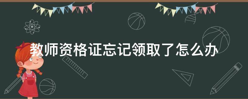 教师资格证忘记领取了怎么办（教师资格证竟然忘记领取了）