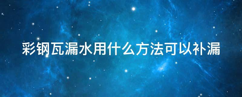 彩钢瓦漏水用什么方法可以补漏（彩钢瓦漏水用什么方法可以补漏上去）