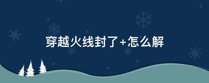 穿越火线封了（穿越火线封了十年怎么给申诉回来?）