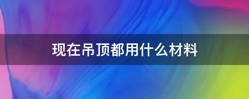 现在吊顶都用什么材料 吊顶材料哪种好