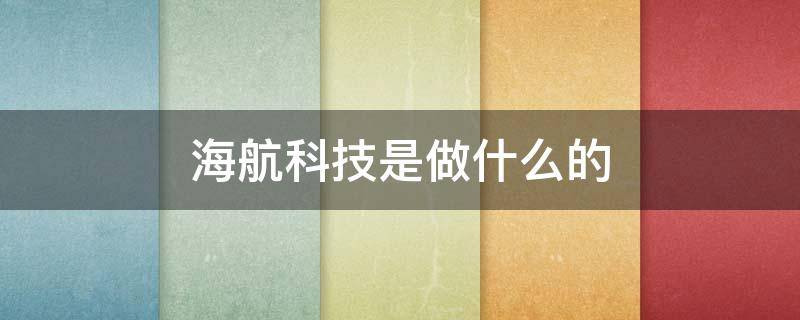 海航科技是做什么的 海航科技是做什么的?为什么市值这么低