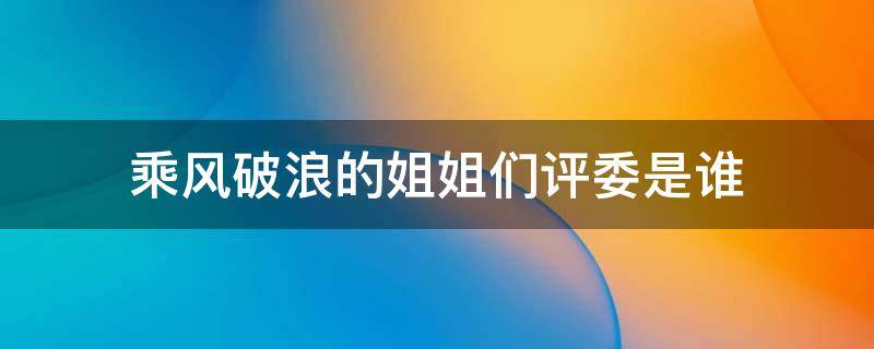 乘风破浪的姐姐们评委是谁 乘风破浪的姐姐们评委名单