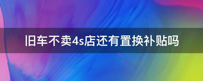 旧车不卖4s店还有置换补贴吗 旧车置换不在4s店可以申请补贴