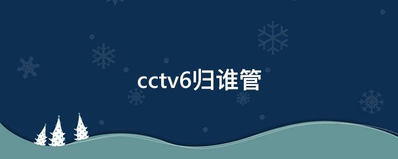 cctv6归谁管（CCTV6谁管）