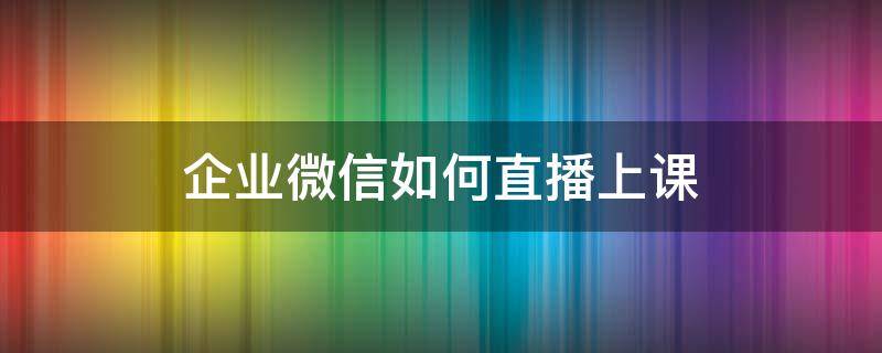 企业微信如何直播上课 企业微信怎样直播上课