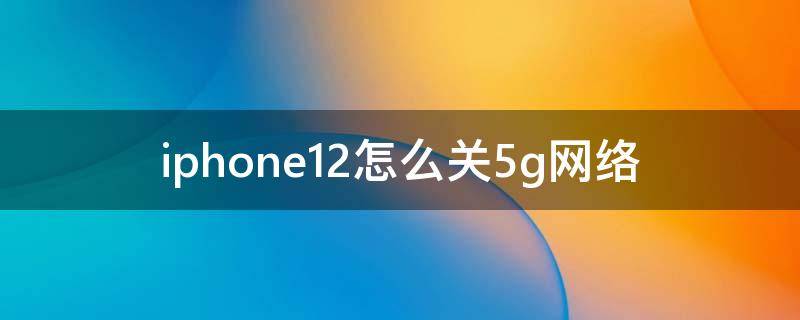 iphone12怎么关5g网络（iPhone12怎么关闭5G网络）