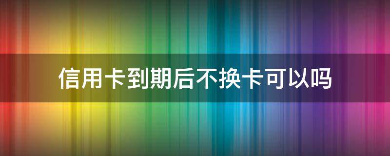 信用卡到期后不换卡可以吗 停止发行的信用卡到期换卡