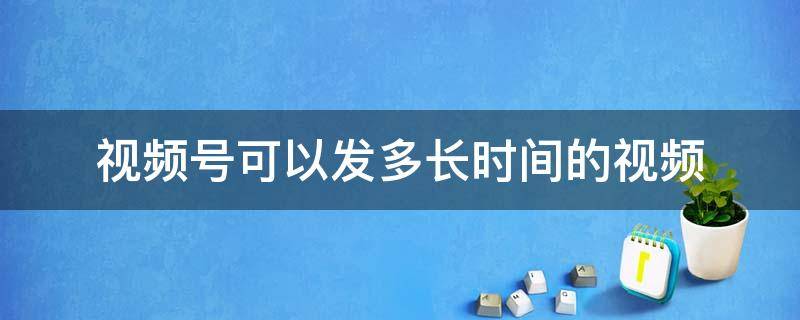 视频号可以发多长时间的视频 视频号可以发多少分钟视频