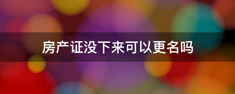 房产证没下来可以更名吗 房产证没下来可以更名吗?