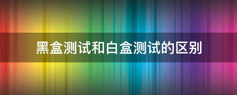 黑盒测试和白盒测试的区别 软件测试黑盒测试和白盒测试的区别