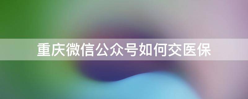 重庆微信公众号如何交医保 重庆微信公众号怎么交医保