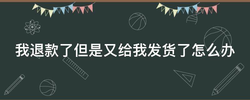 我退款了但是又给我发货了怎么办 退款了还给我发货该怎么办