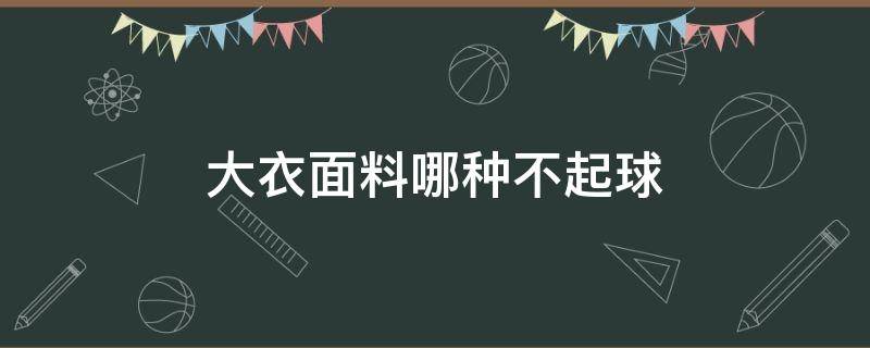 大衣面料哪种不起球（大衣用什么面料不易起球而且质感好）