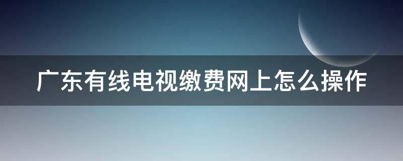 广东有线电视缴费网上怎么操作 广东有线电视费用查询