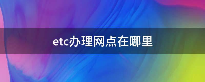 etc办理网点在哪里 武汉etc办理网点在哪里