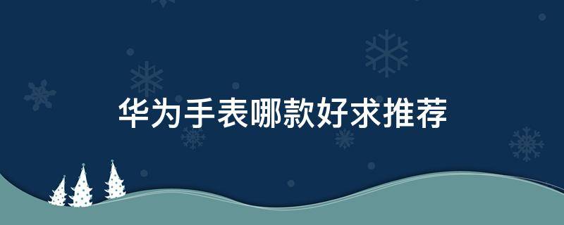 华为手表哪款好求推荐 华为哪一款手表比较好