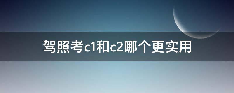 驾照考c1和c2哪个更实用 大学生驾照考c1和c2哪个更实用