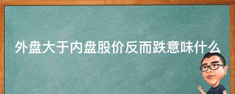 外盘大于内盘股价反而跌意味什么（外盘大于内盘股价反而跌意味什么跌停买入的机会）